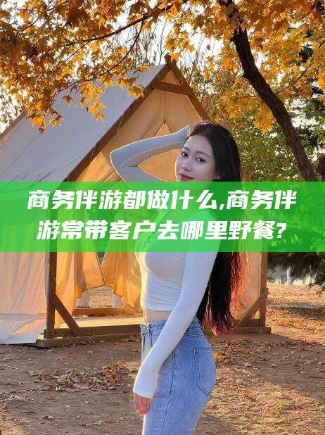 张掖商务伴游都做什么,商务伴游常带客户去哪里野餐?