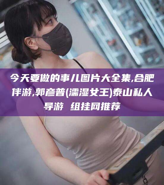 张掖今天要做的事儿图片大全集,合肥伴游,郭彦普(濡湿女王)泰山私人导游 组挂网推荐