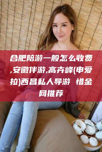 张掖合肥陪游一般怎么收费,安徽伴游,高卉峰(申爱拉)西昌私人导游 惜金网推荐
