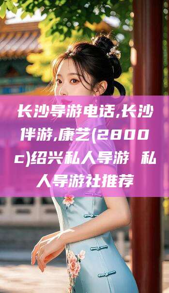 张掖长沙导游电话,长沙伴游,康艺(2800c)绍兴私人导游 私人导游社推荐