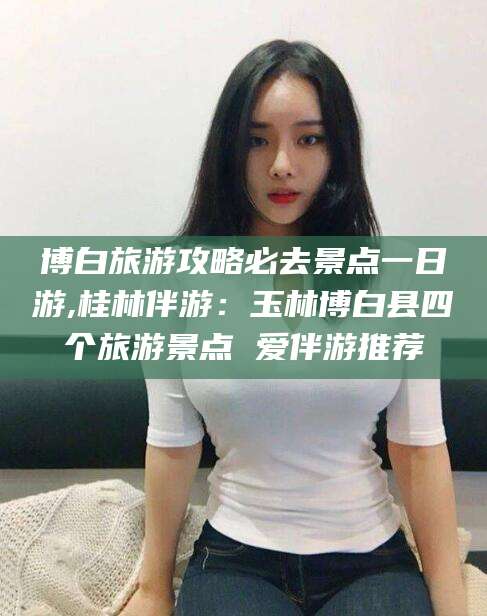 张掖博白旅游攻略必去景点一日游,桂林伴游：玉林博白县四个旅游景点 爱伴游推荐