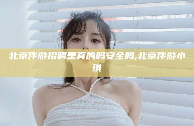 张掖北京伴游招聘是真的吗安全吗,北京伴游小琪