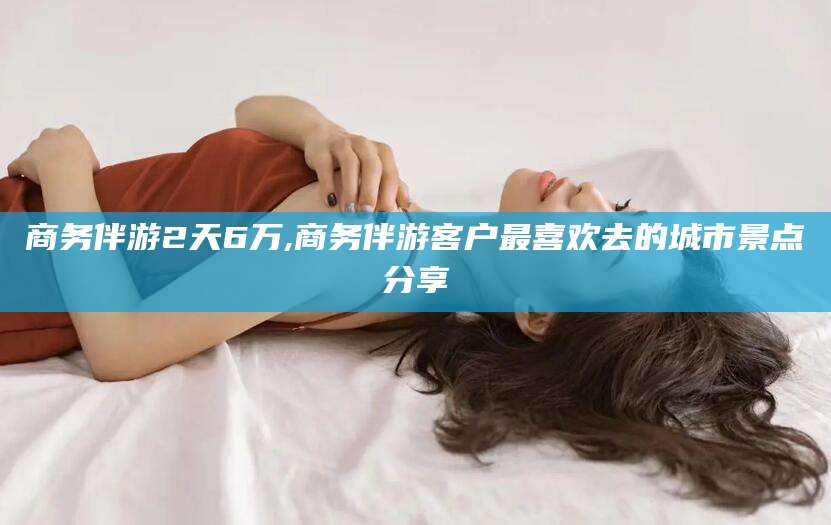张掖商务伴游2天6万,商务伴游客户最喜欢去的城市景点分享