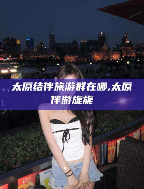 张掖太原结伴旅游群在哪,太原伴游旎旎