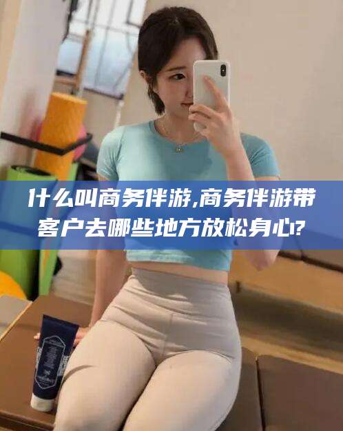 张掖什么叫商务伴游,商务伴游带客户去哪些地方放松身心?