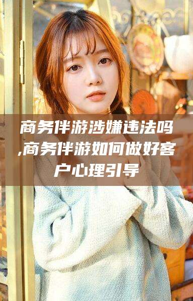 张掖商务伴游涉嫌违法吗,商务伴游如何做好客户心理引导