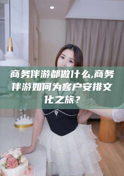 张掖商务伴游都做什么,商务伴游如何为客户安排文化之旅？