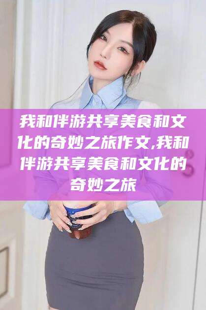 张掖我和伴游共享美食和文化的奇妙之旅作文,我和伴游共享美食和文化的奇妙之旅