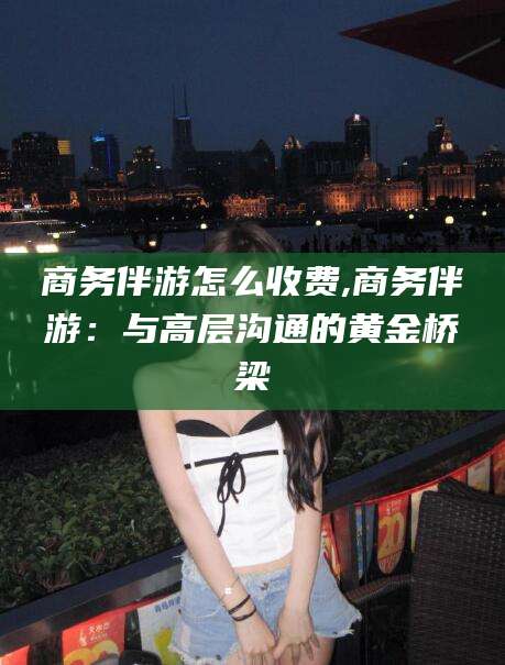 张掖商务伴游怎么收费,商务伴游：与高层沟通的黄金桥梁