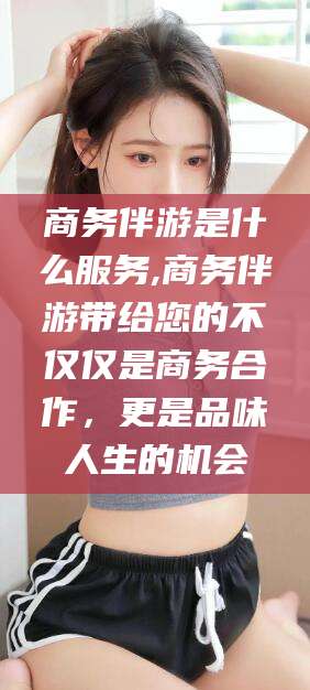 张掖商务伴游是什么服务,商务伴游带给您的不仅仅是商务合作，更是品味人生的机会