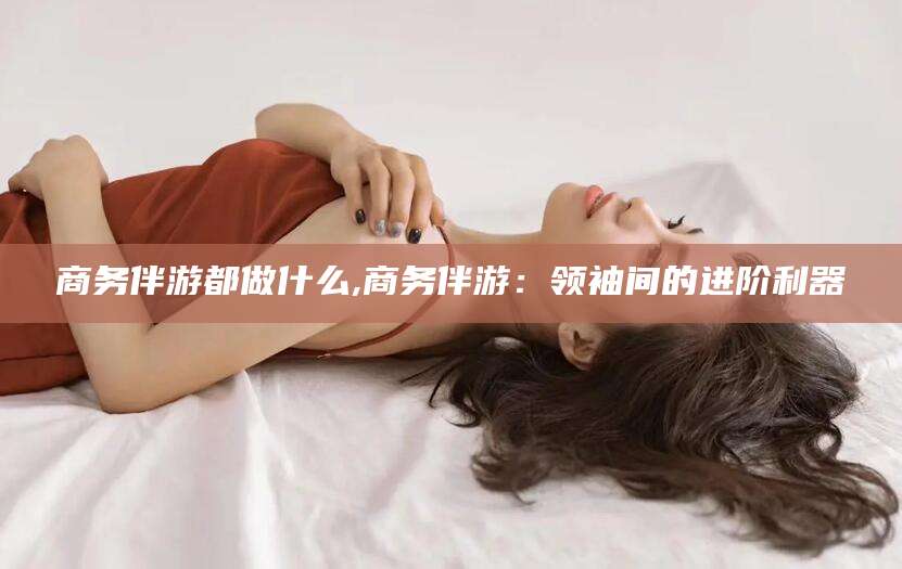 张掖商务伴游都做什么,商务伴游：领袖间的进阶利器