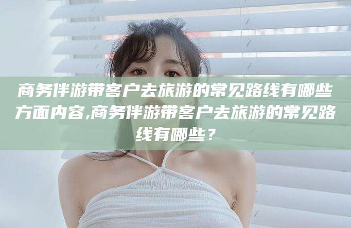 张掖商务伴游带客户去旅游的常见路线有哪些方面内容,商务伴游带客户去旅游的常见路线有哪些？