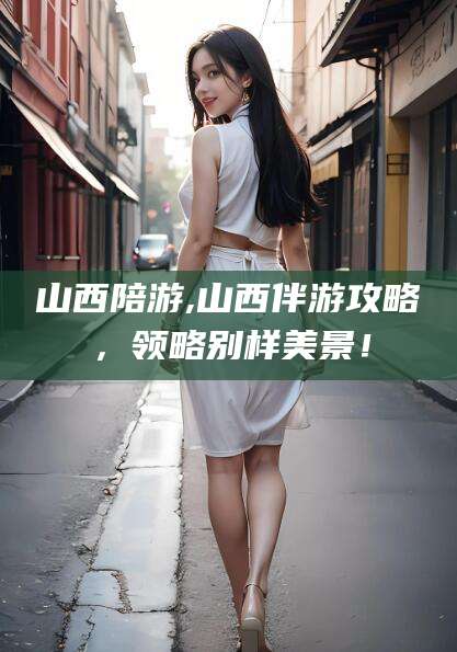 张掖山西陪游,山西伴游攻略，领略别样美景！