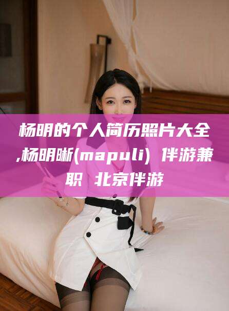 张掖杨明的个人简历照片大全,杨明晰(mapuli) 伴游兼职 北京伴游