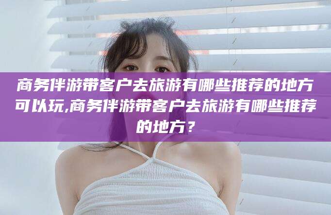 张掖商务伴游带客户去旅游有哪些推荐的地方可以玩,商务伴游带客户去旅游有哪些推荐的地方？