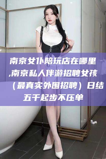 张掖南京女仆陪玩店在哪里,南京私人伴游招聘女孩（最真实外围招聘）日结五千起步不压单