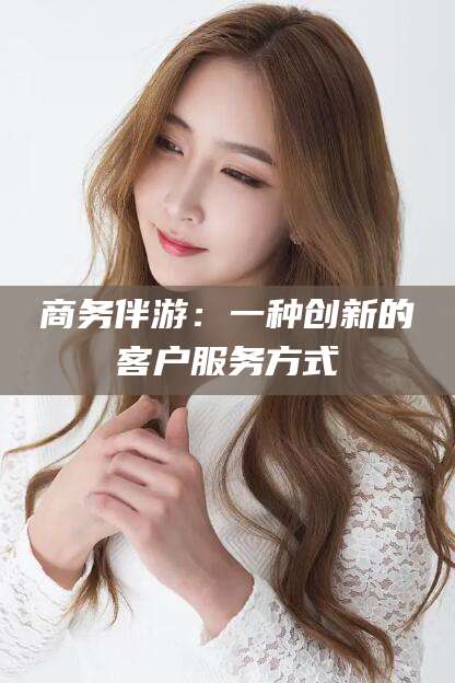张掖商务伴游：一种创新的客户服务方式