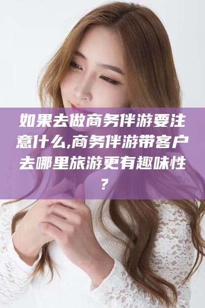 张掖如果去做商务伴游要注意什么,商务伴游带客户去哪里旅游更有趣味性？