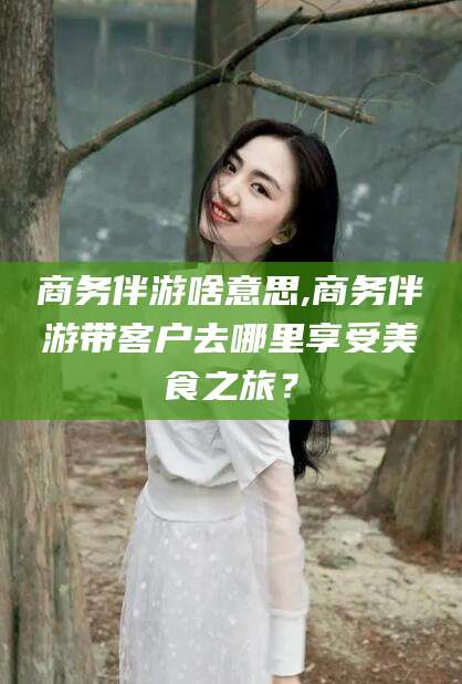 张掖商务伴游啥意思,商务伴游带客户去哪里享受美食之旅？