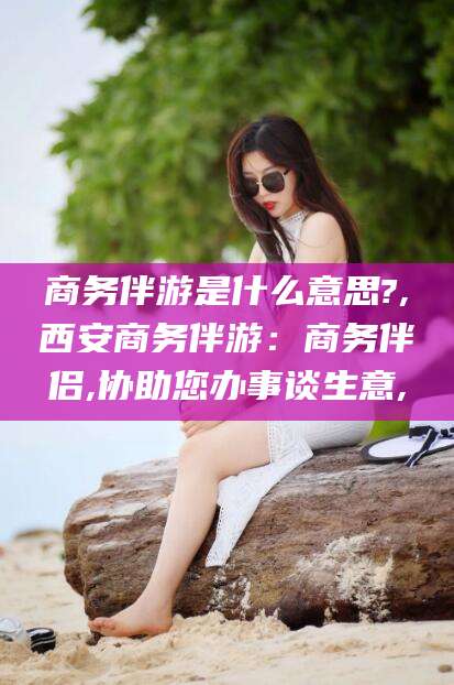 张掖商务伴游是什么意思?,西安商务伴游：商务伴侣,协助您办事谈生意,
