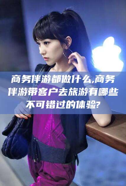 张掖商务伴游都做什么,商务伴游带客户去旅游有哪些不可错过的体验?