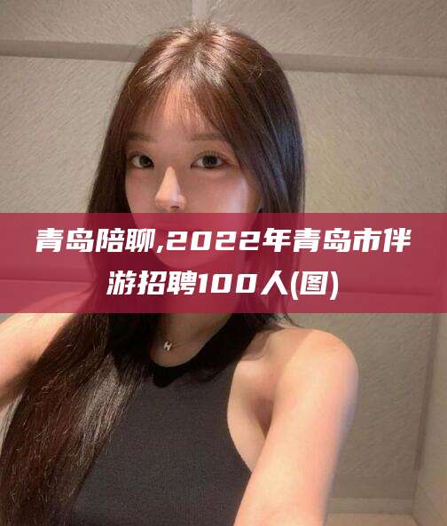 张掖青岛陪聊,2022年青岛市伴游招聘100人(图)