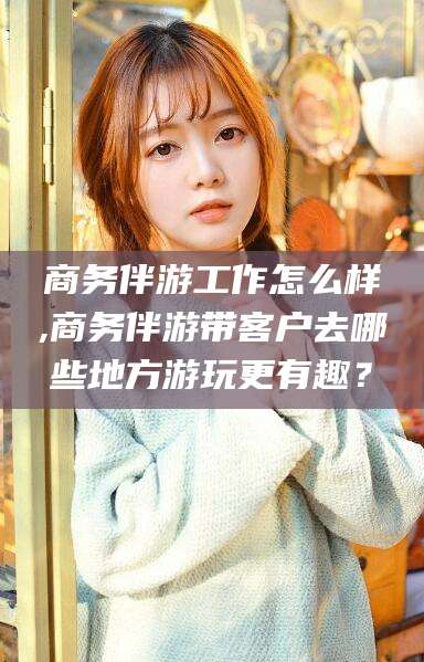 张掖商务伴游工作怎么样,商务伴游带客户去哪些地方游玩更有趣？