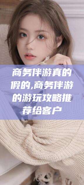 张掖商务伴游真的假的,商务伴游的游玩攻略推荐给客户