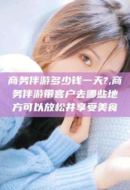张掖商务伴游多少钱一天?,商务伴游带客户去哪些地方可以放松并享受美食