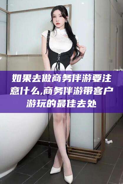 张掖如果去做商务伴游要注意什么,商务伴游带客户游玩的最佳去处