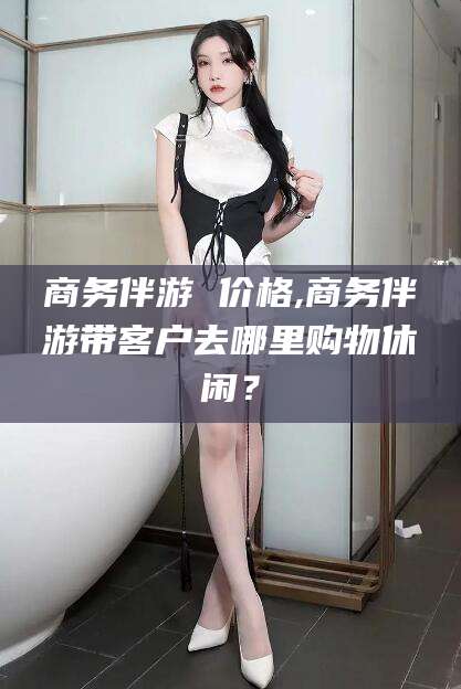 张掖商务伴游 价格,商务伴游带客户去哪里购物休闲？