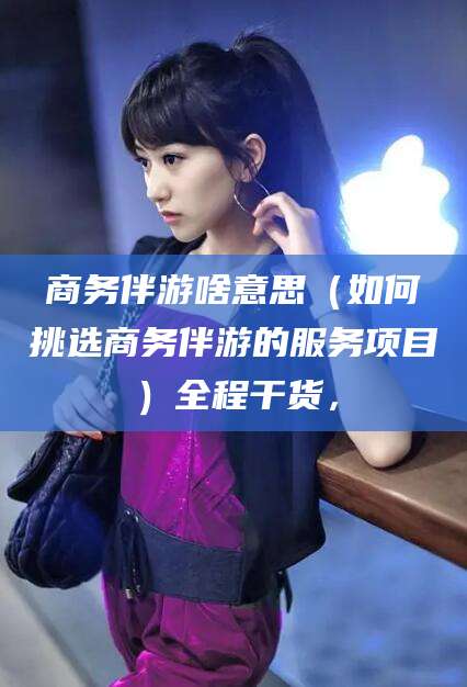 张掖商务伴游啥意思（如何挑选商务伴游的服务项目）全程干货，