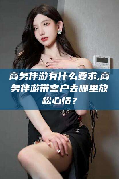 张掖商务伴游有什么要求,商务伴游带客户去哪里放松心情？
