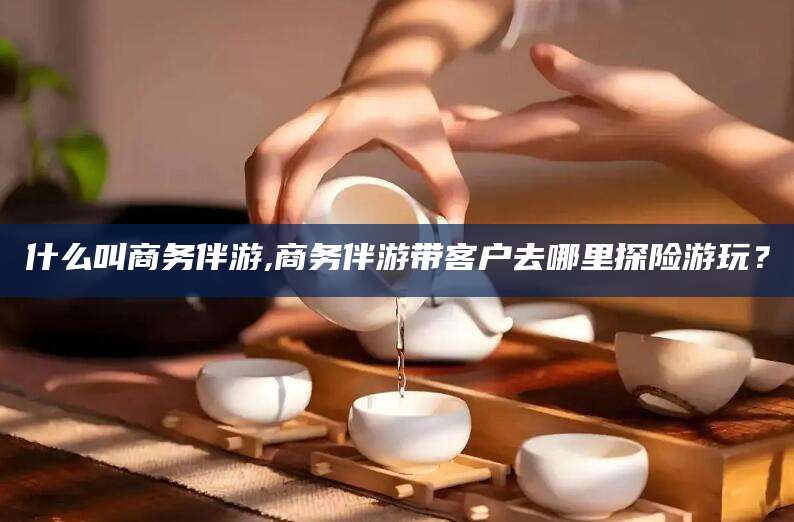 张掖什么叫商务伴游,商务伴游带客户去哪里探险游玩？