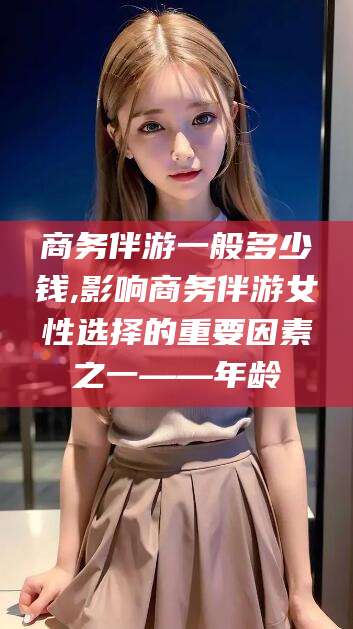 张掖商务伴游一般多少钱,影响商务伴游女性选择的重要因素之一——年龄