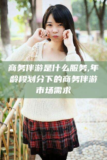 张掖商务伴游是什么服务,年龄段划分下的商务伴游市场需求