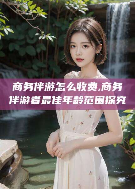 张掖商务伴游怎么收费,商务伴游者最佳年龄范围探究