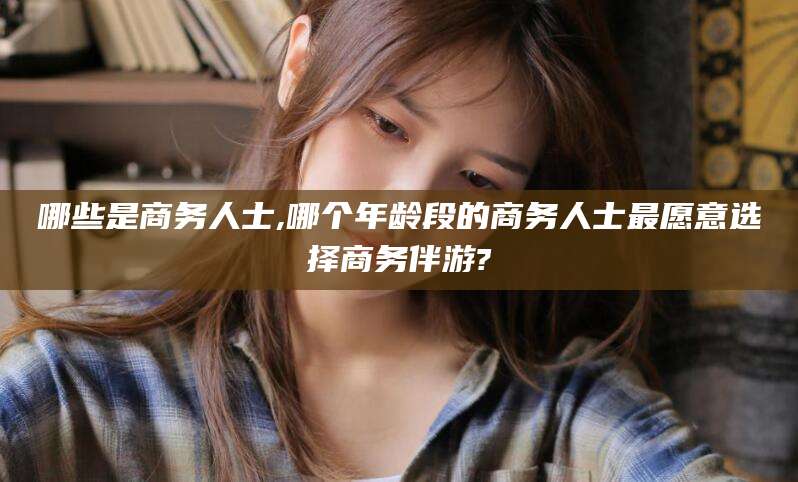 张掖哪些是商务人士,哪个年龄段的商务人士最愿意选择商务伴游?