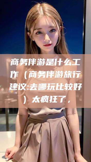 张掖商务伴游是什么工作（商务伴游旅行建议:去哪玩比较好）太疯狂了，