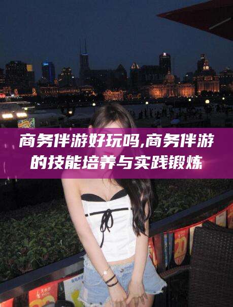 张掖商务伴游好玩吗,商务伴游的技能培养与实践锻炼