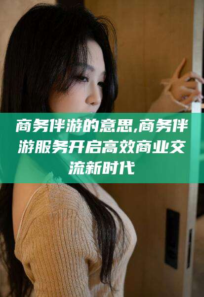 张掖商务伴游的意思,商务伴游服务开启高效商业交流新时代