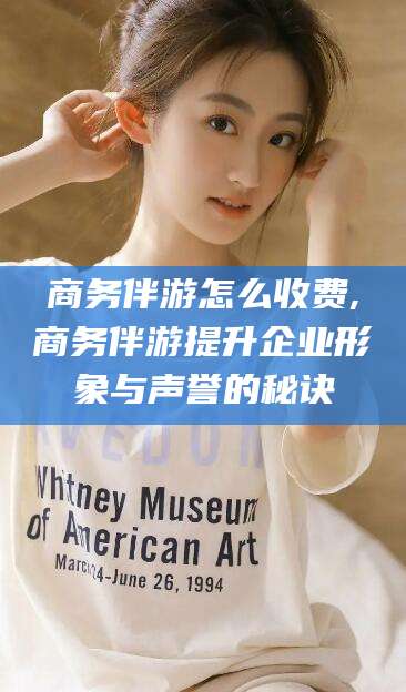 张掖商务伴游怎么收费,商务伴游提升企业形象与声誉的秘诀