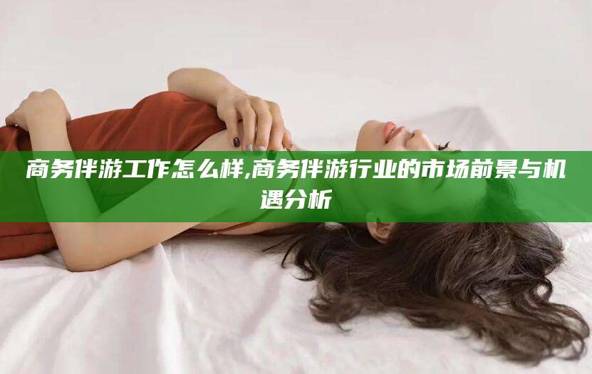 张掖商务伴游工作怎么样,商务伴游行业的市场前景与机遇分析