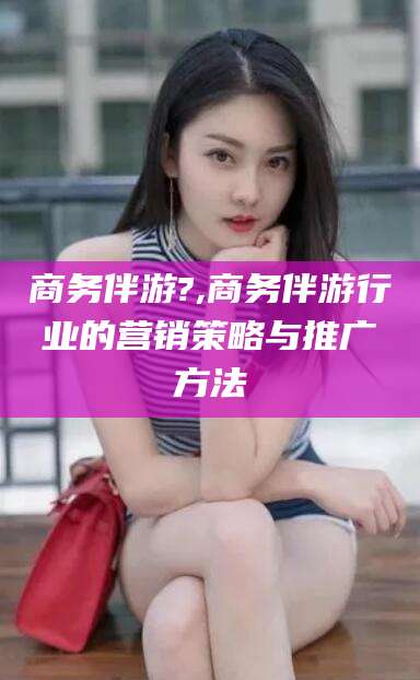 张掖商务伴游?,商务伴游行业的营销策略与推广方法