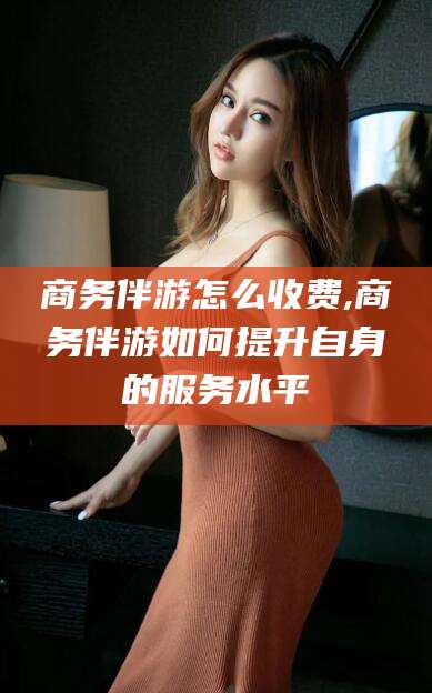 张掖商务伴游怎么收费,商务伴游如何提升自身的服务水平