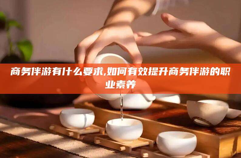 张掖商务伴游有什么要求,如何有效提升商务伴游的职业素养