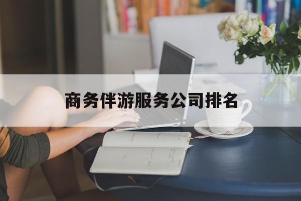 商务伴游服务公司排名榜最新资讯（谁能告诉我哪里有张掖商务伴游服务公司排名？）